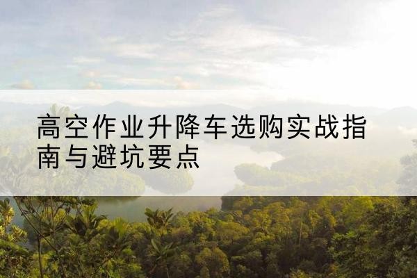 枣庄升降车怎么选-高空作业升降车选购实战指南与避坑要点