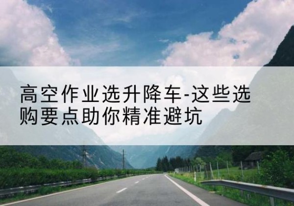 枣庄升降车厂家-高空作业选升降车-这些选购要点助你*避坑