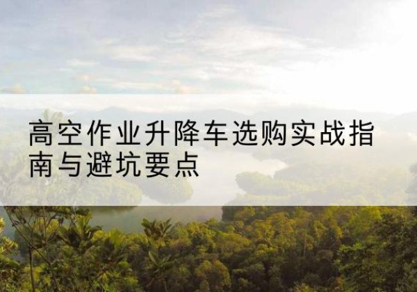 枣庄升降车怎么选-高空作业升降车选购实战指南与避坑要点